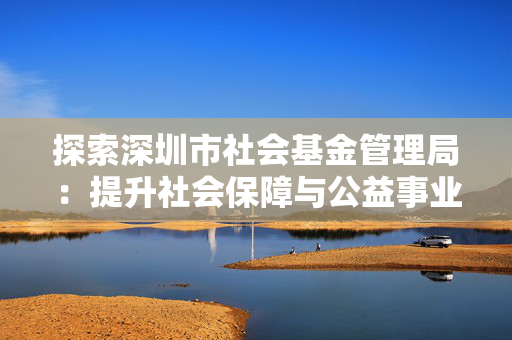 探索深圳市社会基金管理局：提升社会保障与公益事业的关键
