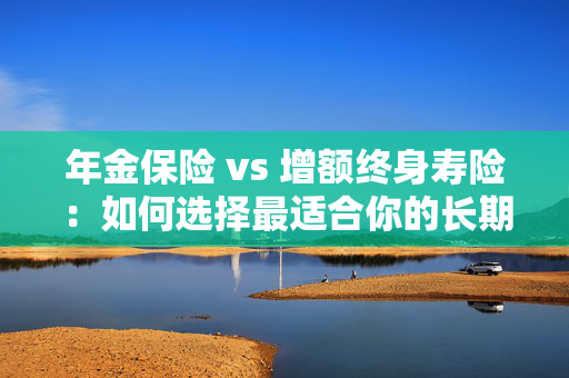年金保险 vs 增额终身寿险：如何选择最适合你的长期保障？
