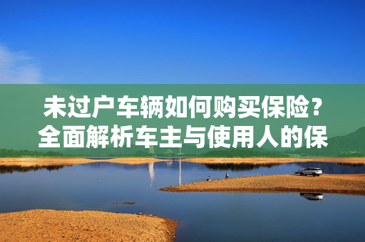 未过户车辆如何购买保险？全面解析车主与使用人的保险攻略