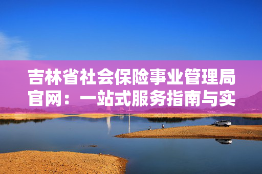 吉林省社会保险事业管理局官网：一站式服务指南与实用功能解析