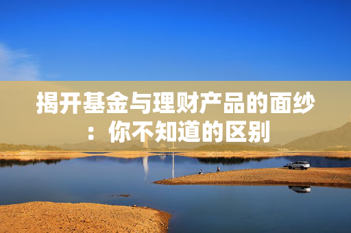 揭开基金与理财产品的面纱：你不知道的区别