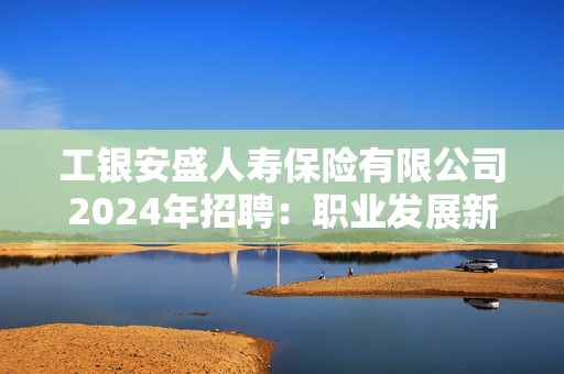 工银安盛人寿保险有限公司2024年招聘：职业发展新机遇