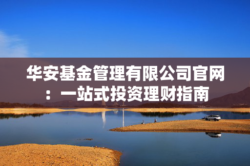 华安基金管理有限公司官网：一站式投资理财指南