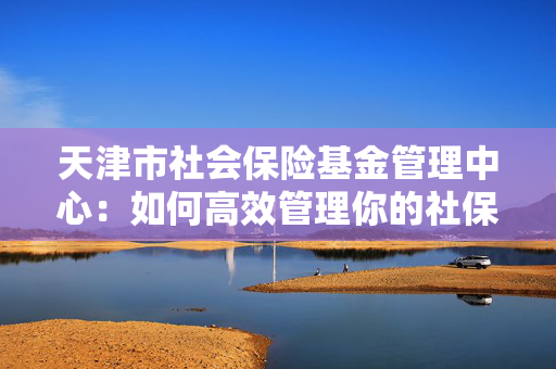 天津市社会保险基金管理中心：如何高效管理你的社保资金？