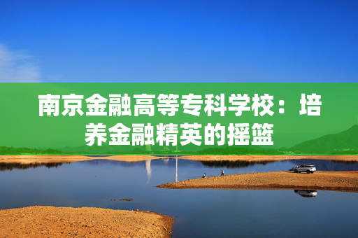 南京金融高等专科学校：培养金融精英的摇篮