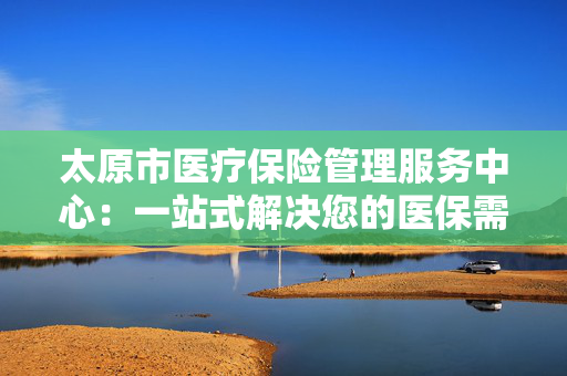 太原市医疗保险管理服务中心：一站式解决您的医保需求