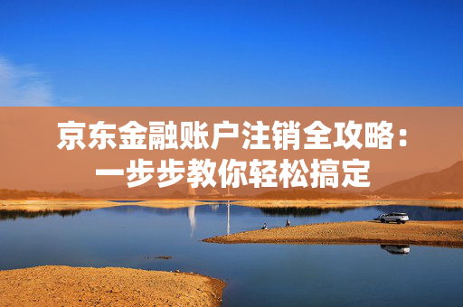 京东金融账户注销全攻略：一步步教你轻松搞定