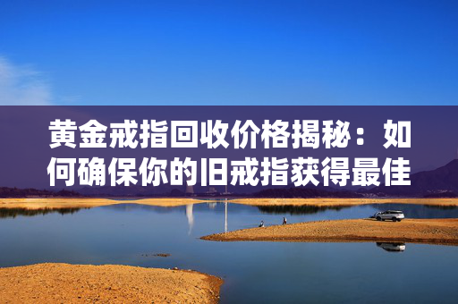 黄金戒指回收价格揭秘：如何确保你的旧戒指获得最佳价格