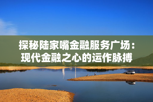 探秘陆家嘴金融服务广场：现代金融之心的运作脉搏