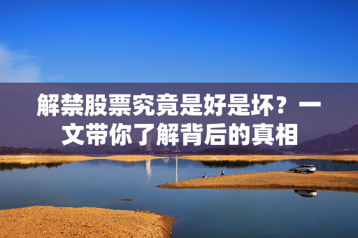 解禁股票究竟是好是坏？一文带你了解背后的真相