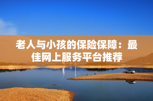 老人与小孩的保险保障：最佳网上服务平台推荐