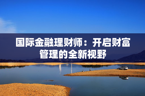 国际金融理财师：开启财富管理的全新视野