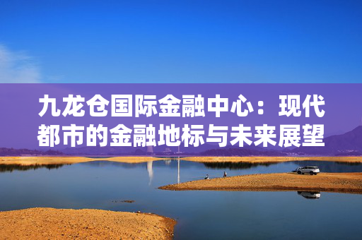 九龙仓国际金融中心：现代都市的金融地标与未来展望