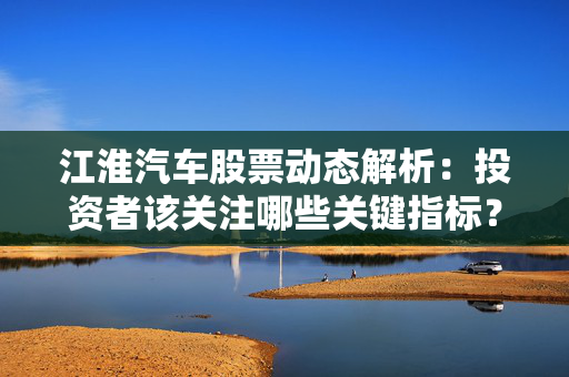 江淮汽车股票动态解析：投资者该关注哪些关键指标？