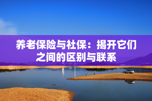 养老保险与社保：揭开它们之间的区别与联系
