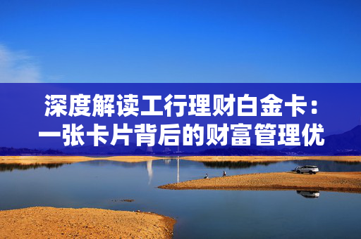 深度解读工行理财白金卡：一张卡片背后的财富管理优势
