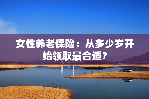 女性养老保险：从多少岁开始领取最合适？