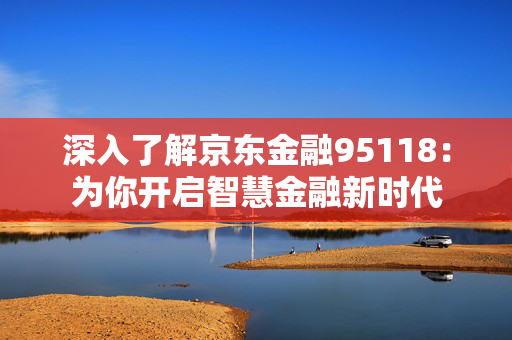 深入了解京东金融95118：为你开启智慧金融新时代
