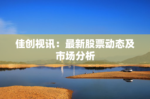 佳创视讯：最新股票动态及市场分析
