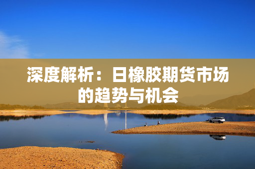 深度解析：日橡胶期货市场的趋势与机会
