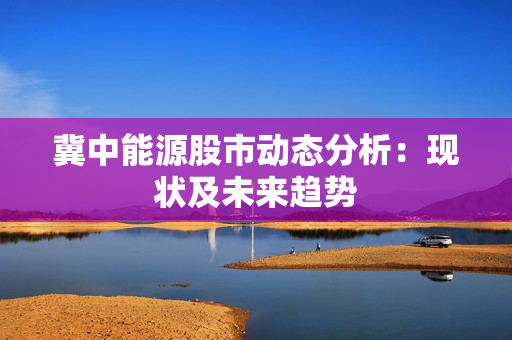 冀中能源股市动态分析：现状及未来趋势
