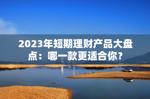 2023年短期理财产品大盘点：哪一款更适合你？