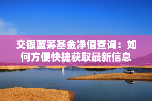 交银蓝筹基金净值查询：如何方便快捷获取最新信息