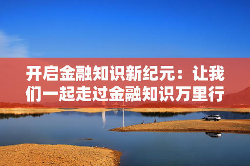 开启金融知识新纪元：让我们一起走过金融知识万里行！