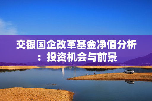 交银国企改革基金净值分析：投资机会与前景