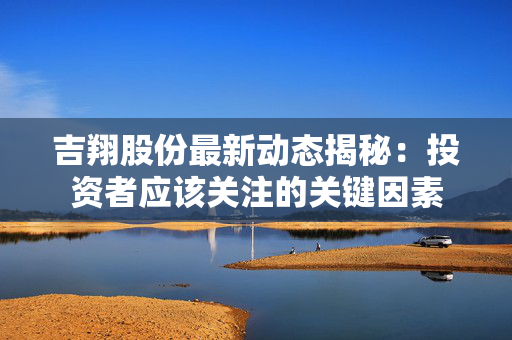 吉翔股份最新动态揭秘：投资者应该关注的关键因素