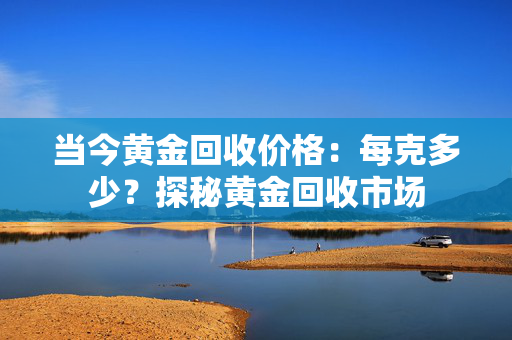当今黄金回收价格：每克多少？探秘黄金回收市场