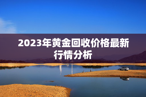 2023年黄金回收价格最新行情分析