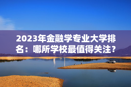 2023年金融学专业大学排名：哪所学校最值得关注？