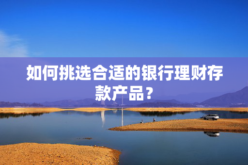 如何挑选合适的银行理财存款产品？