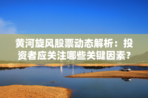 黄河旋风股票动态解析：投资者应关注哪些关键因素？