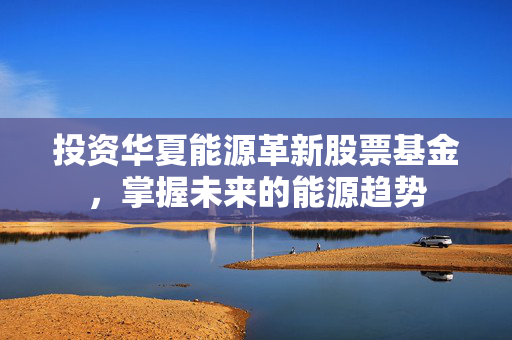 投资华夏能源革新股票基金，掌握未来的能源趋势