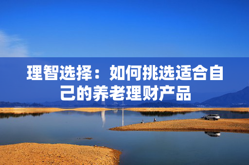 理智选择：如何挑选适合自己的养老理财产品