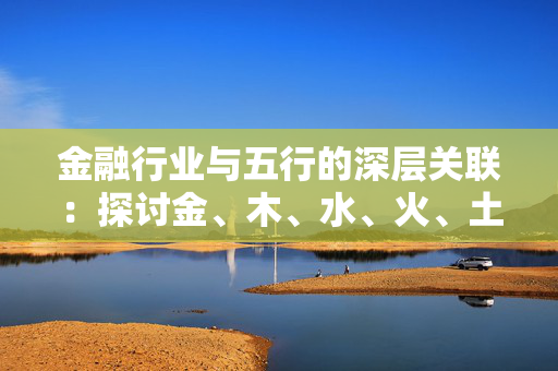 金融行业与五行的深层关联：探讨金、木、水、火、土在金融中的象征意义