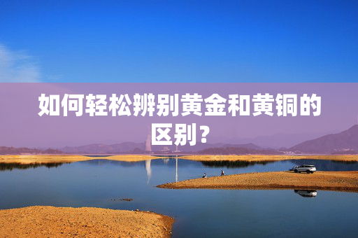 如何轻松辨别黄金和黄铜的区别？