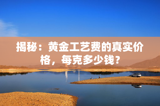 揭秘：黄金工艺费的真实价格，每克多少钱？