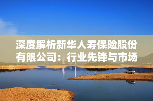 深度解析新华人寿保险股份有限公司：行业先锋与市场领先者
