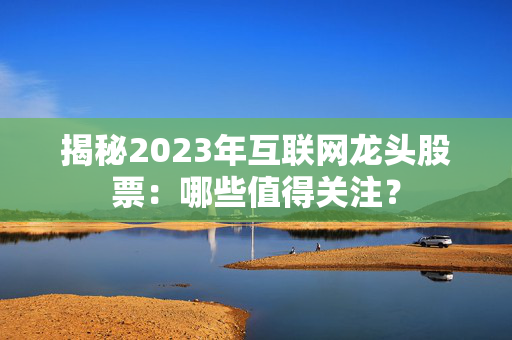 揭秘2023年互联网龙头股票：哪些值得关注？