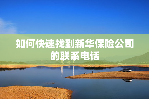 如何快速找到新华保险公司的联系电话