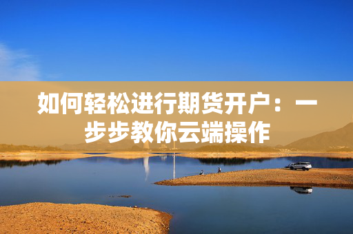 如何轻松进行期货开户：一步步教你云端操作