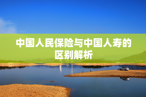 中国人民保险与中国人寿的区别解析