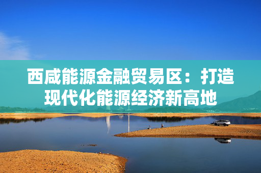 西咸能源金融贸易区：打造现代化能源经济新高地