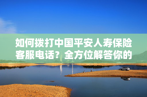 如何拨打中国平安人寿保险客服电话？全方位解答你的疑惑