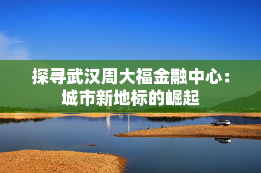探寻武汉周大福金融中心：城市新地标的崛起