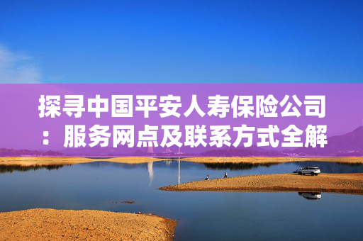 探寻中国平安人寿保险公司：服务网点及联系方式全解析