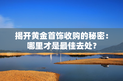 揭开黄金首饰收购的秘密：哪里才是最佳去处？
